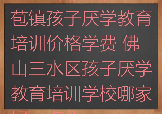 2024年佛山芦苞镇孩子厌学教育培训价格学费 佛山三水区孩子厌学教育培训学校哪家好一点儿”