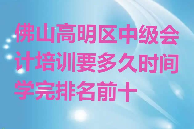 佛山高明区中级会计培训要多久时间学完排名前十”