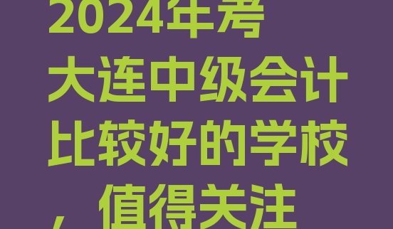 2024年考大连中级会计比较好的学校，值得关注”