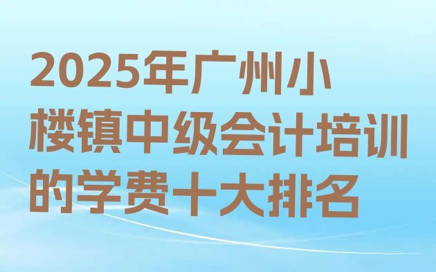 2025年广州小楼镇中级会计培训的学费十大排名”