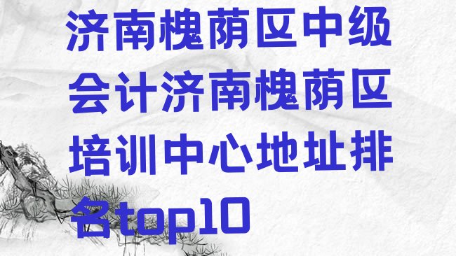 十大济南槐荫区中级会计济南槐荫区培训中心地址排名top10排行榜